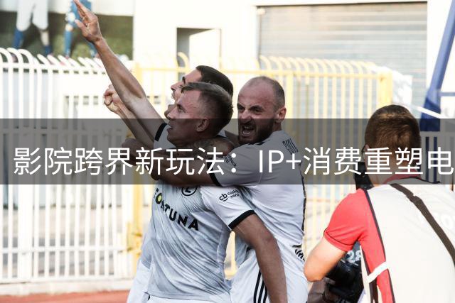 影院跨界新玩法：IP+消费重塑电影产业生态