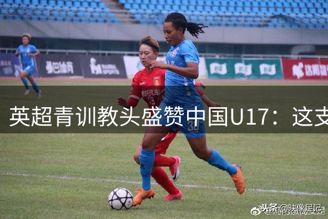 英超青训教头盛赞中国U17：这支队伍战术素养超预期